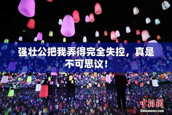 强壮公把我弄得完全失控，真是不可思议！