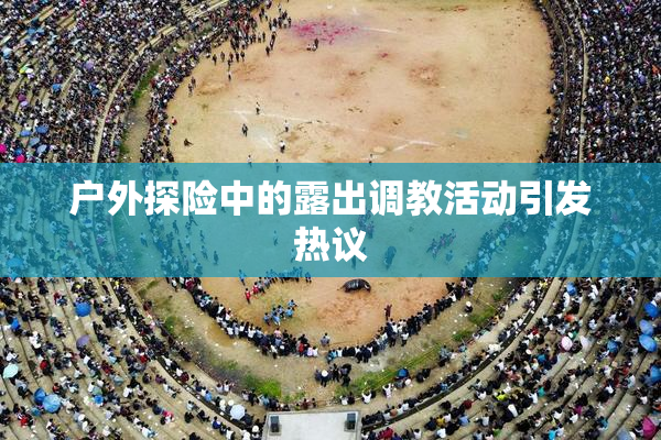 户外探险中的露出调教活动引发热议