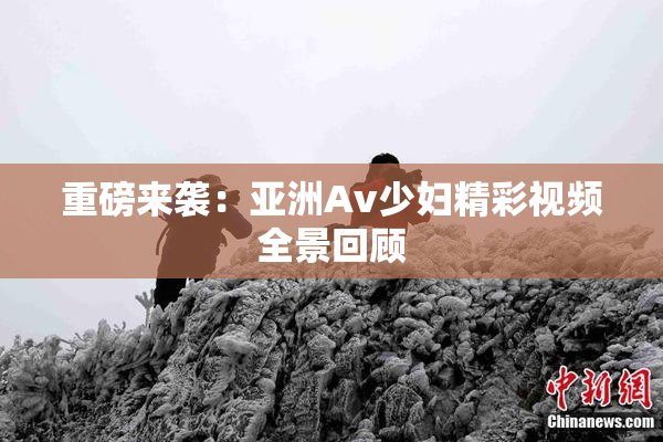 重磅来袭：亚洲Av少妇精彩视频全景回顾