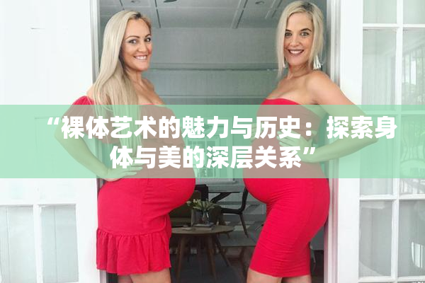 “裸体艺术的魅力与历史：探索身体与美的深层关系”