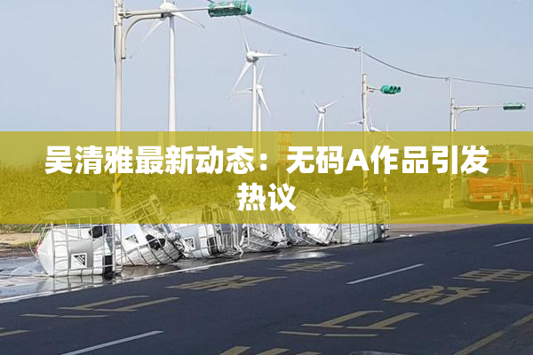 吴清雅最新动态：无码A作品引发热议