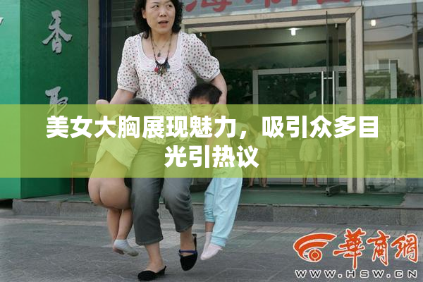 美女大胸展现魅力，吸引众多目光引热议