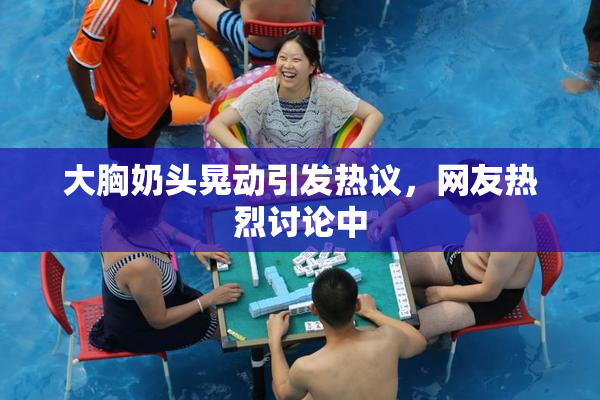 大胸奶头晃动引发热议，网友热烈讨论中