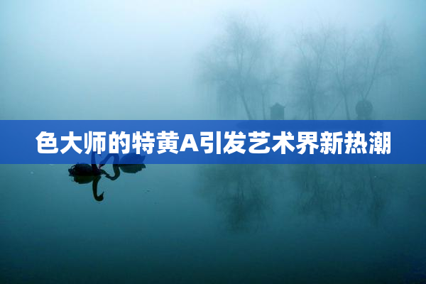色大师的特黄A引发艺术界新热潮