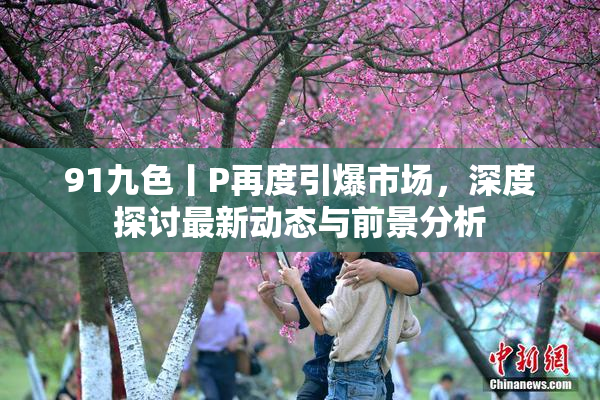 91九色丨P再度引爆市场，深度探讨最新动态与前景分析