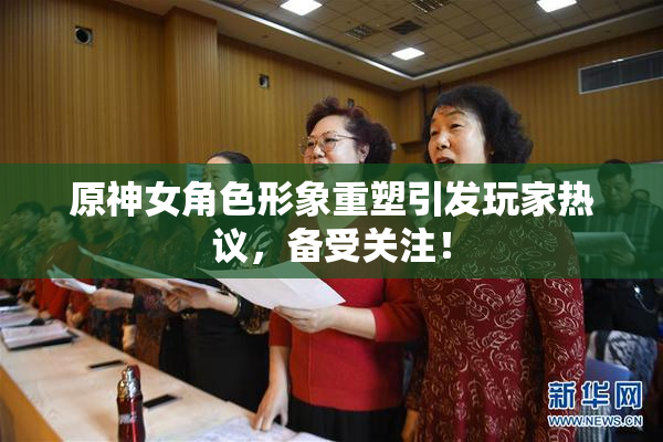 原神女角色形象重塑引发玩家热议，备受关注！