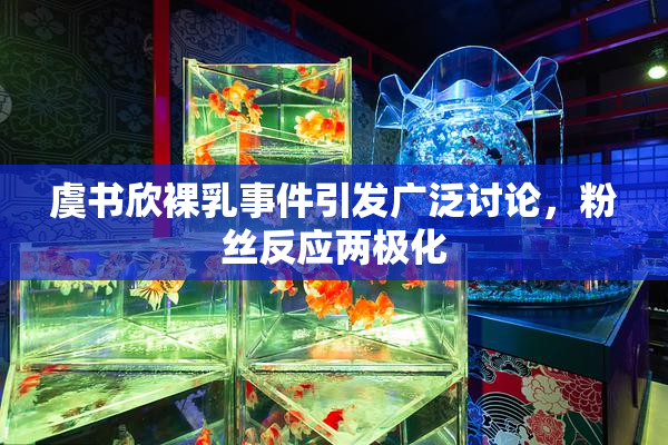 虞书欣裸乳事件引发广泛讨论，粉丝反应两极化