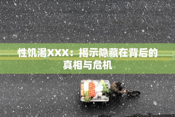性饥渴XXX：揭示隐藏在背后的真相与危机