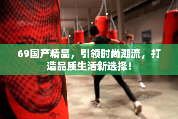 69国产精品，引领时尚潮流，打造品质生活新选择！