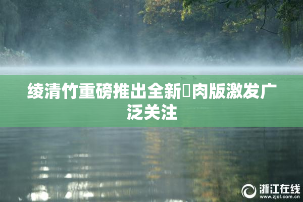 绫清竹重磅推出全新婬肉版激发广泛关注
