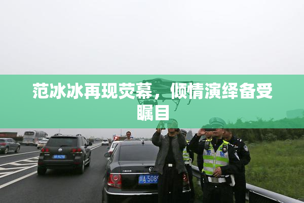 范冰冰再现荧幕，倾情演绎备受瞩目
