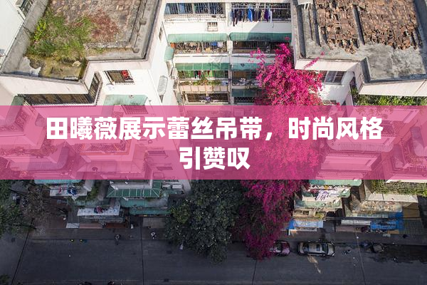 田曦薇展示蕾丝吊带，时尚风格引赞叹