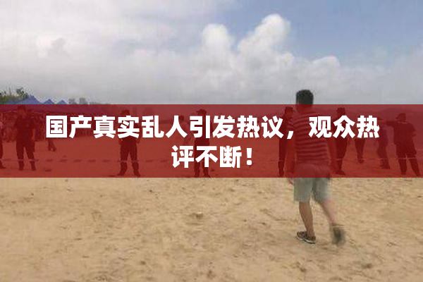 国产真实乱人引发热议，观众热评不断！