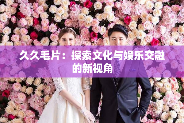 久久毛片：探索文化与娱乐交融的新视角