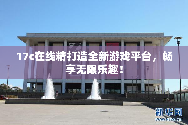 17c在线精打造全新游戏平台，畅享无限乐趣！