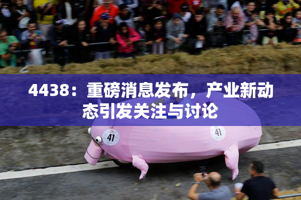 4438：重磅消息发布，产业新动态引发关注与讨论