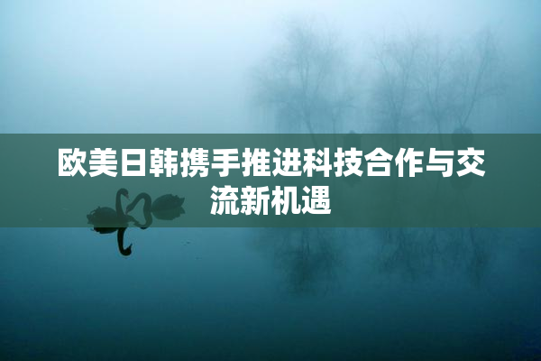 欧美日韩携手推进科技合作与交流新机遇