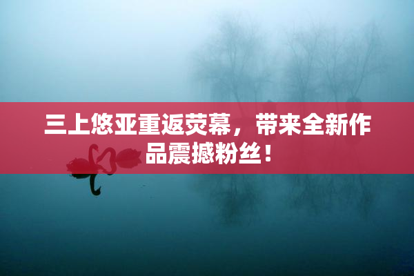 三上悠亚重返荧幕，带来全新作品震撼粉丝！