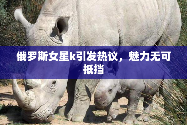 俄罗斯女星k引发热议，魅力无可抵挡