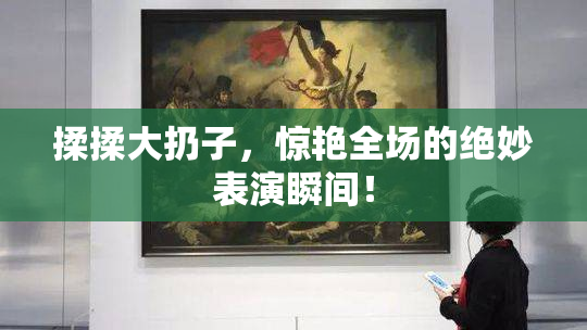 揉揉大扔子，惊艳全场的绝妙表演瞬间！