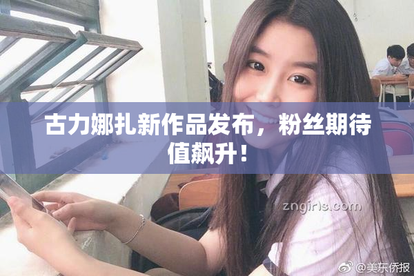 古力娜扎新作品发布，粉丝期待值飙升！