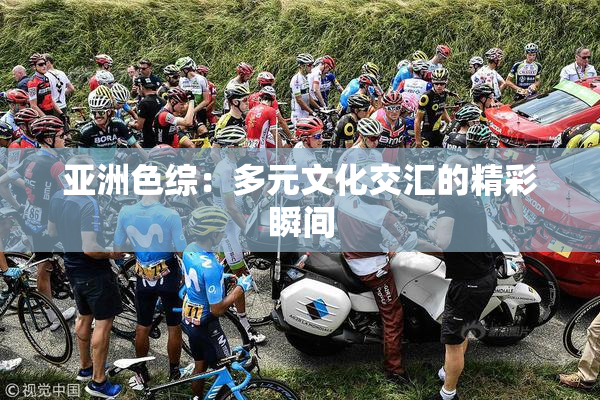 亚洲色综：多元文化交汇的精彩瞬间