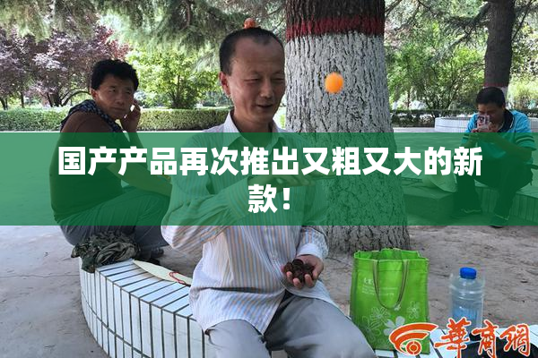 国产产品再次推出又粗又大的新款！