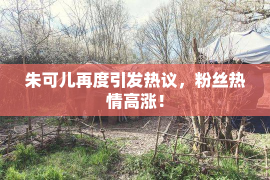 朱可儿再度引发热议，粉丝热情高涨！