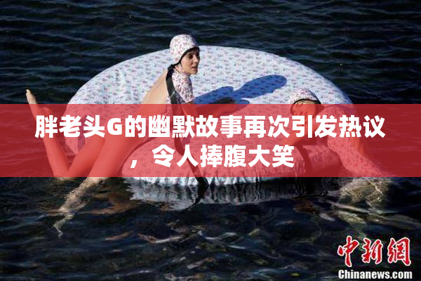 胖老头G的幽默故事再次引发热议，令人捧腹大笑