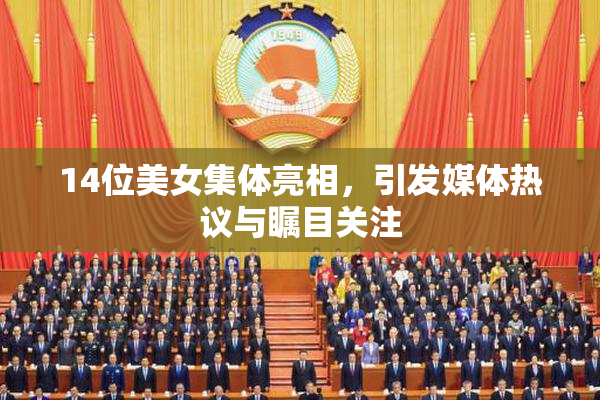 14位美女集体亮相，引发媒体热议与瞩目关注