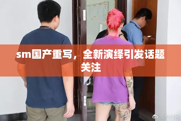 sm国产重写，全新演绎引发话题关注