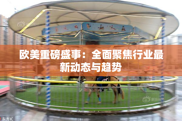 欧美重磅盛事：全面聚焦行业最新动态与趋势