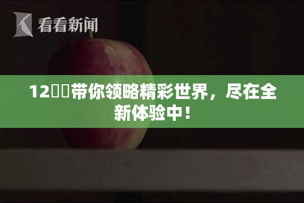 12妺妺带你领略精彩世界，尽在全新体验中！