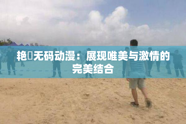 艳鉧无码动漫：展现唯美与激情的完美结合