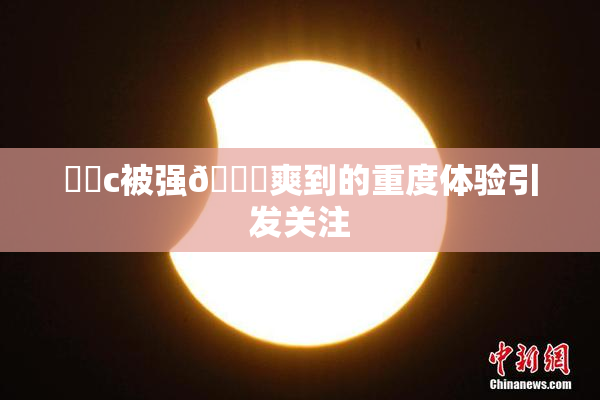 ❌‌c被强🔞爽到的重度体验引发关注
