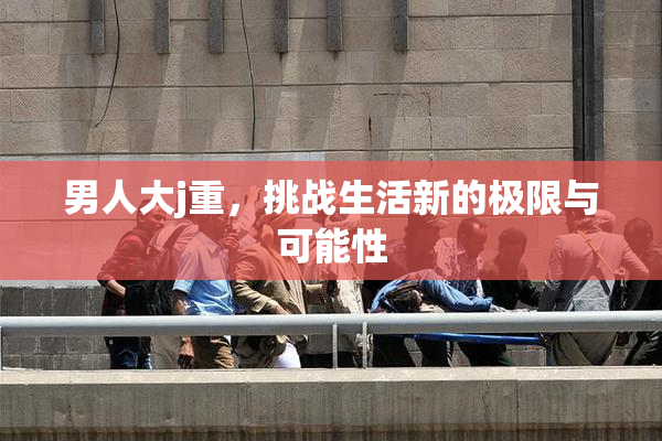 男人大j重，挑战生活新的极限与可能性