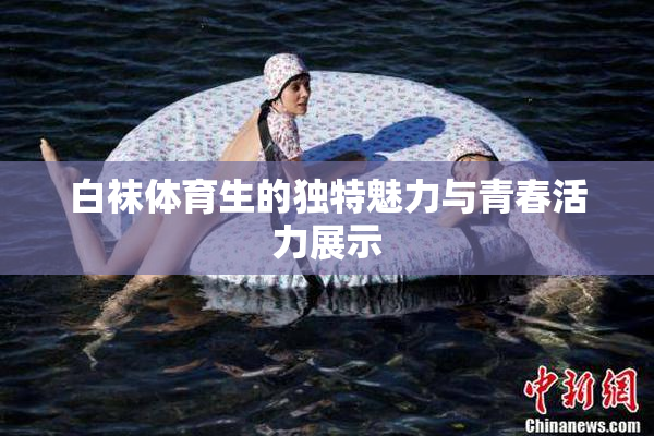 白袜体育生的独特魅力与青春活力展示