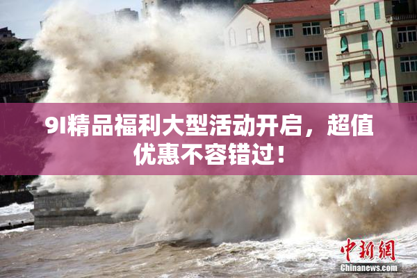 9I精品福利大型活动开启，超值优惠不容错过！