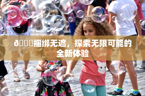 🔞捆绑无遮，探索无限可能的全新体验