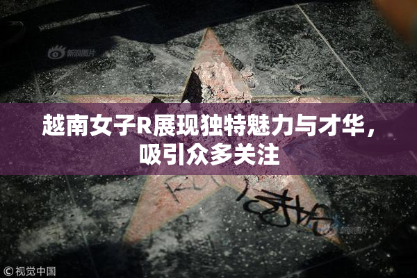 越南女子R展现独特魅力与才华，吸引众多关注