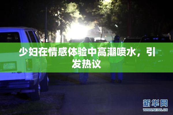 少妇在情感体验中高潮喷水，引发热议