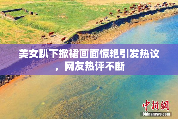 美女趴下掀裙画面惊艳引发热议，网友热评不断