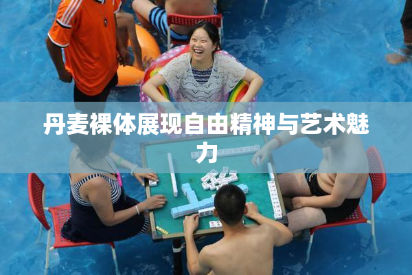 丹麦裸体展现自由精神与艺术魅力