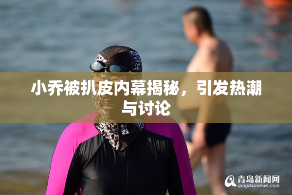 小乔被扒皮内幕揭秘，引发热潮与讨论