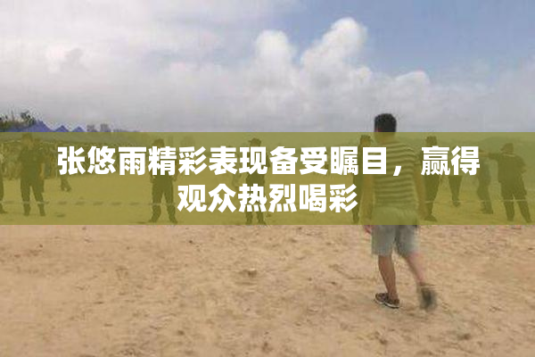 张悠雨精彩表现备受瞩目，赢得观众热烈喝彩