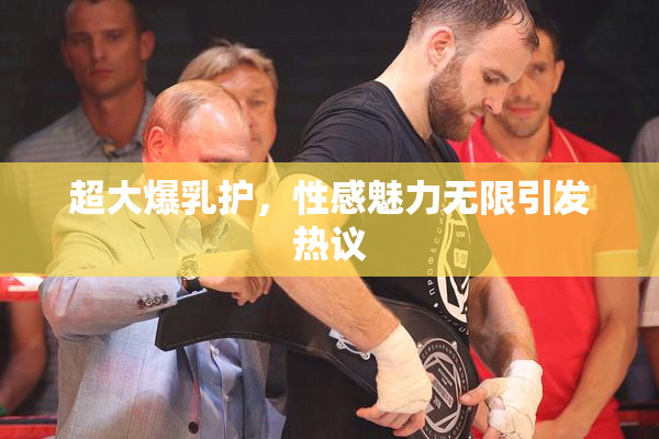 超大爆乳护，性感魅力无限引发热议