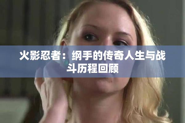 火影忍者：纲手的传奇人生与战斗历程回顾