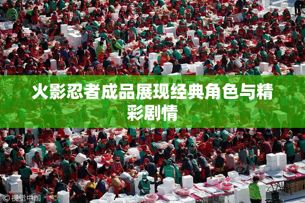 火影忍者成品展现经典角色与精彩剧情