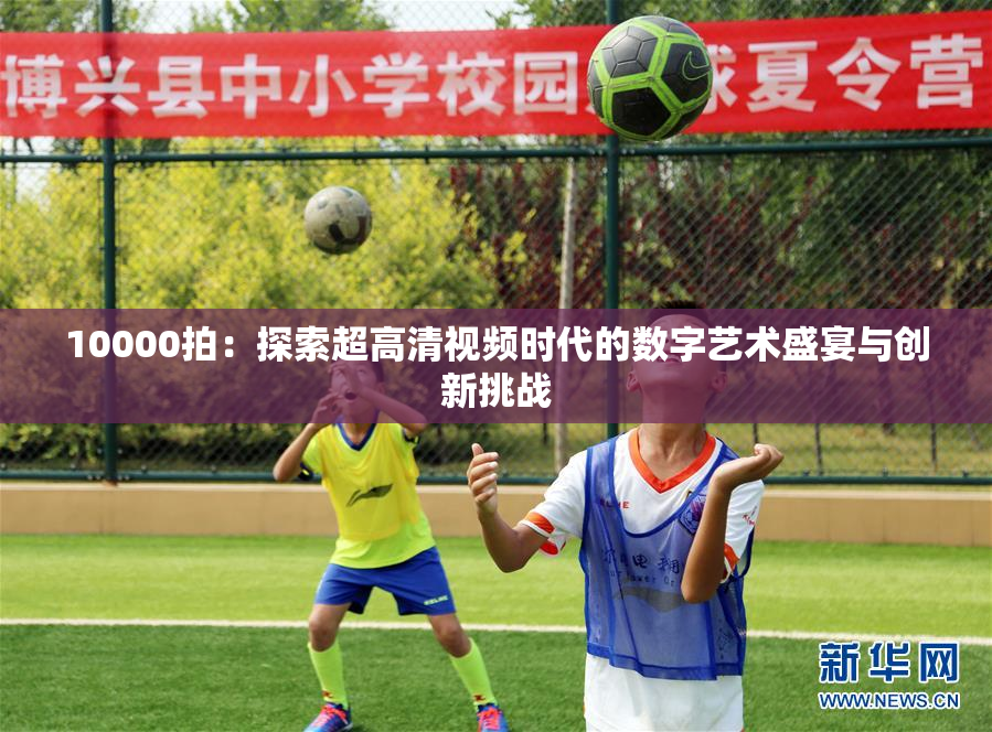 10000拍：探索超高清视频时代的数字艺术盛宴与创新挑战