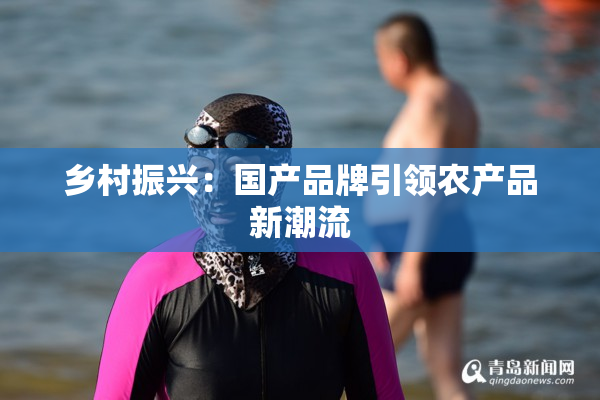 乡村振兴：国产品牌引领农产品新潮流